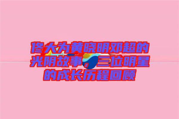 佟大為黃曉明鄧超的光陰故事，三位明星的成長(zhǎng)歷程回顧