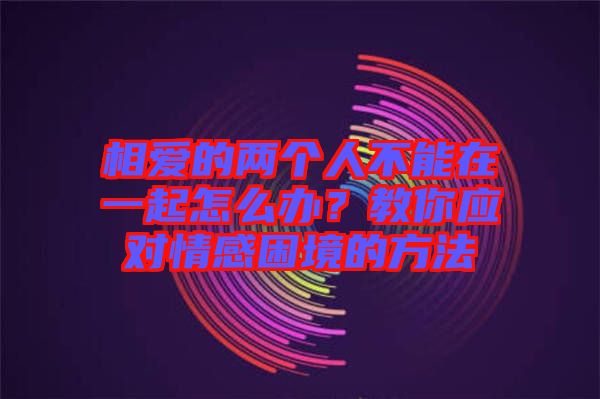 相愛(ài)的兩個(gè)人不能在一起怎么辦？教你應(yīng)對(duì)情感困境的方法