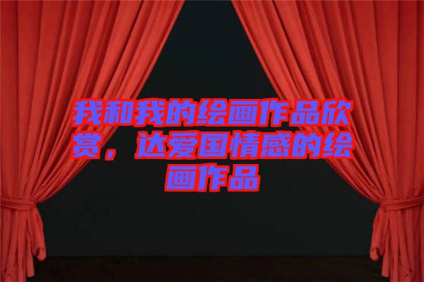 我和我的繪畫作品欣賞，達(dá)愛國情感的繪畫作品