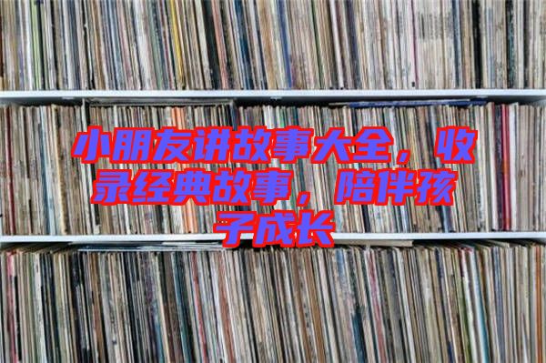 小朋友講故事大全，收錄經(jīng)典故事，陪伴孩子成長