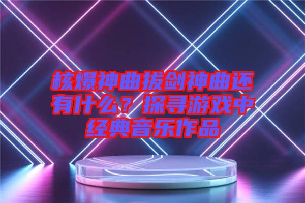 核爆神曲拔劍神曲還有什么？探尋游戲中經(jīng)典音樂作品