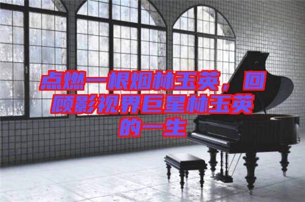點燃一根煙林玉英，回顧影視界巨星林玉英的一生