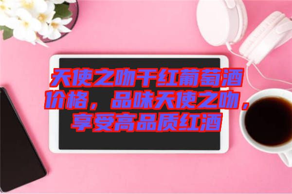 天使之吻干紅葡萄酒價(jià)格，品味天使之吻，享受高品質(zhì)紅酒