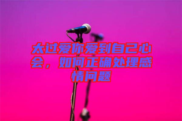 太過愛你愛到自己心會，如何正確處理感情問題