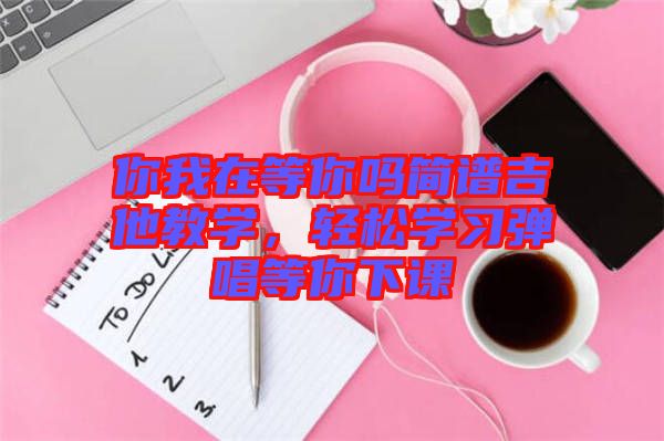 你我在等你嗎簡譜吉他教學，輕松學習彈唱等你下課