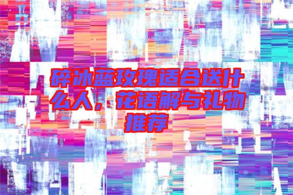 碎冰藍玫瑰適合送什么人，花語解與禮物推薦