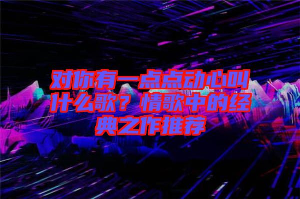對(duì)你有一點(diǎn)點(diǎn)動(dòng)心叫什么歌？情歌中的經(jīng)典之作推薦