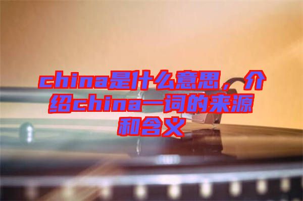 china是什么意思，介紹china一詞的來源和含義