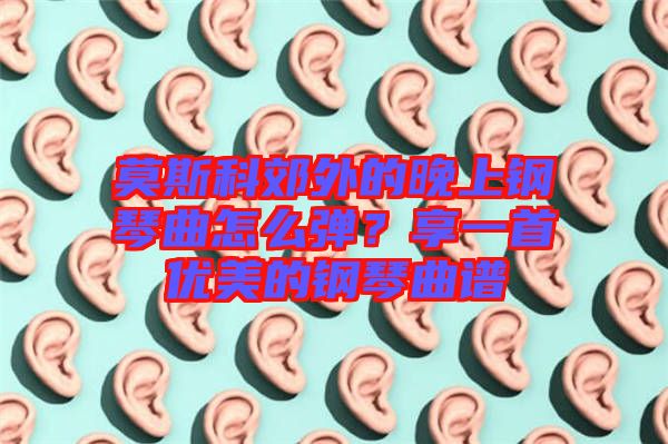 莫斯科郊外的晚上鋼琴曲怎么彈？享一首優(yōu)美的鋼琴曲譜