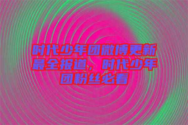 時代少年團(tuán)微博更新最全報道，時代少年團(tuán)粉絲必看