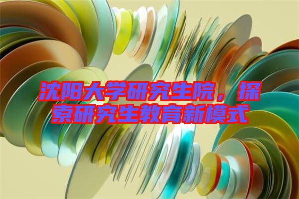 沈陽大學(xué)研究生院，探索研究生教育新模式