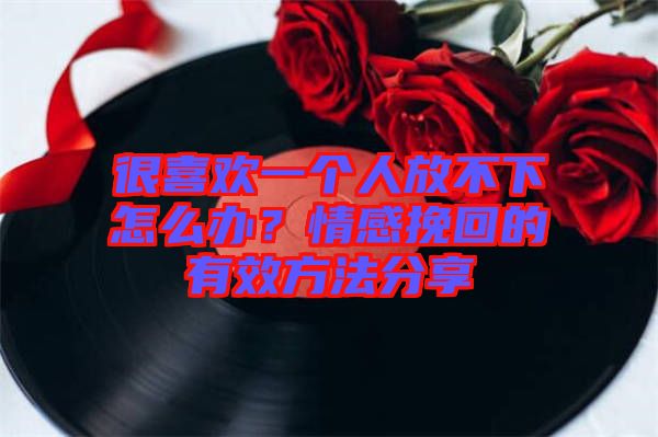 很喜歡一個人放不下怎么辦？情感挽回的有效方法分享
