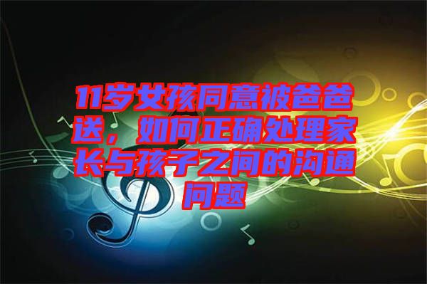 11歲女孩同意被爸爸送，如何正確處理家長(zhǎng)與孩子之間的溝通問(wèn)題