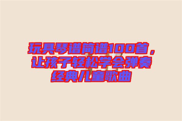 玩具琴譜簡(jiǎn)譜100首，讓孩子輕松學(xué)會(huì)彈奏經(jīng)典兒童歌曲
