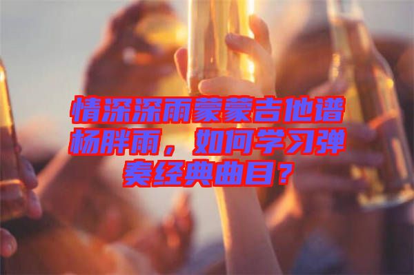 情深深雨蒙蒙吉他譜楊胖雨，如何學(xué)習(xí)彈奏經(jīng)典曲目？