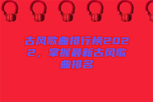 古風(fēng)歌曲排行榜2022，掌握最新古風(fēng)歌曲排名