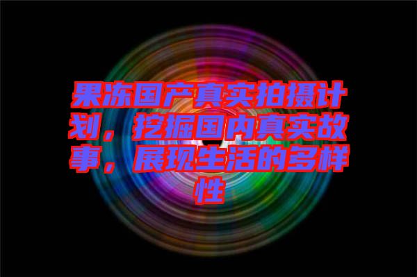果凍國(guó)產(chǎn)真實(shí)拍攝計(jì)劃，挖掘國(guó)內(nèi)真實(shí)故事，展現(xiàn)生活的多樣性