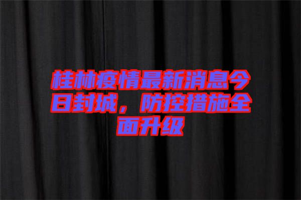 桂林疫情最新消息今日封城，防控措施全面升級