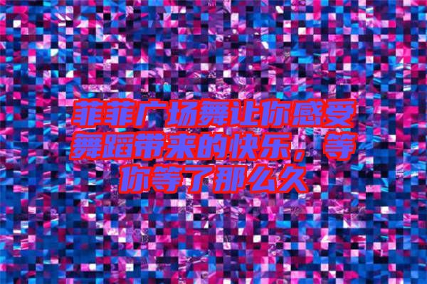 菲菲廣場舞讓你感受舞蹈帶來的快樂，等你等了那么久