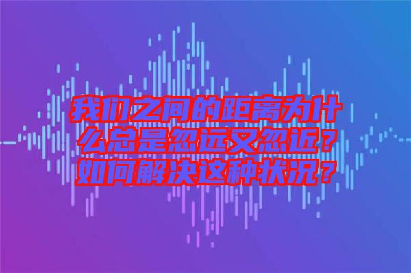我們之間的距離為什么總是忽遠(yuǎn)又忽近？如何解決這種狀況？