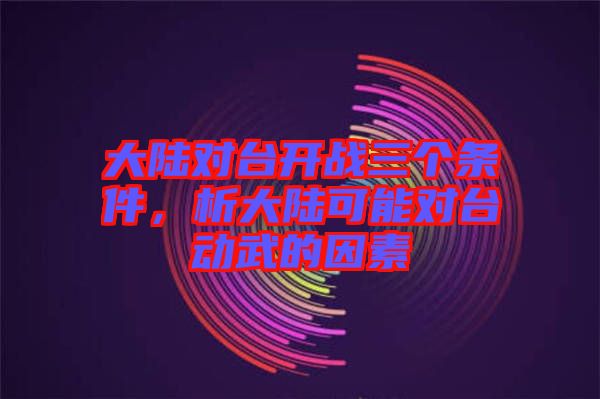 大陸對(duì)臺(tái)開(kāi)戰(zhàn)三個(gè)條件，析大陸可能對(duì)臺(tái)動(dòng)武的因素