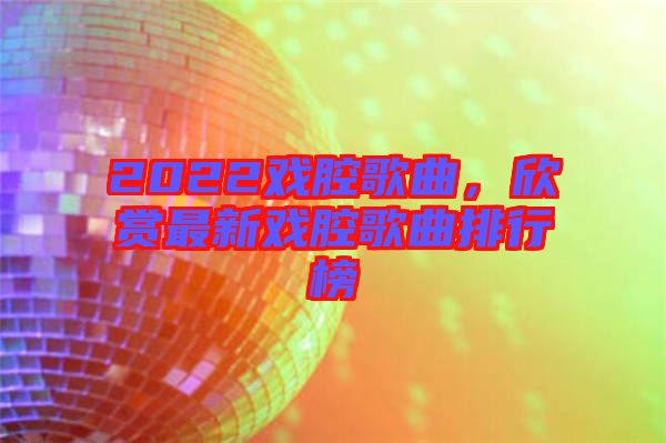 2022戲腔歌曲，欣賞最新戲腔歌曲排行榜