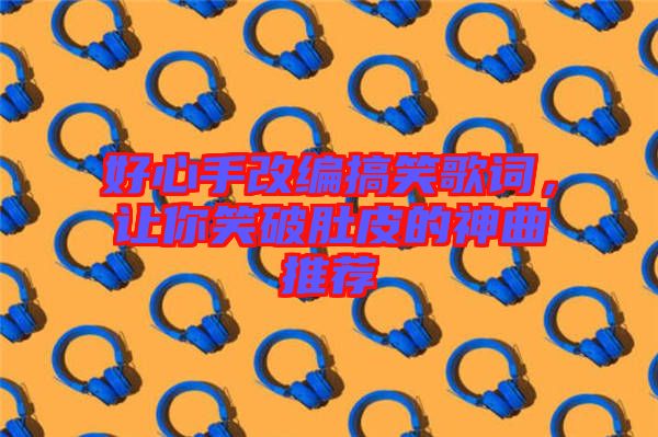 好心手改編搞笑歌詞，讓你笑破肚皮的神曲推薦