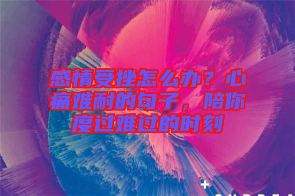 感情受挫怎么辦？心痛難耐的句子，陪你度過難過的時刻