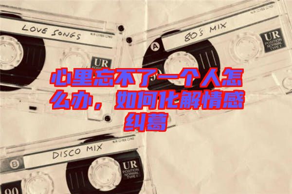 心里忘不了一個(gè)人怎么辦，如何化解情感糾葛