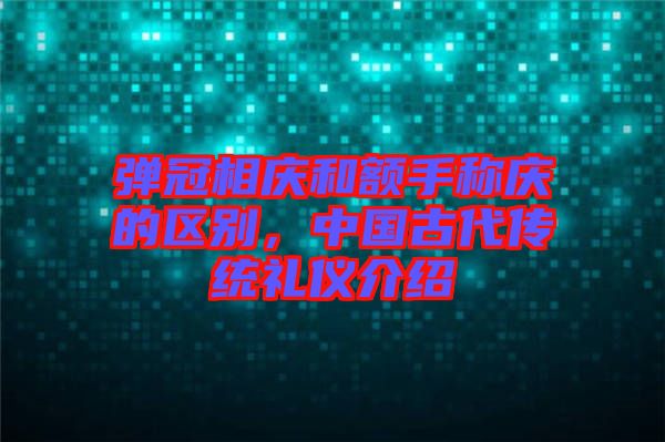 彈冠相慶和額手稱慶的區(qū)別，中國古代傳統(tǒng)禮儀介紹