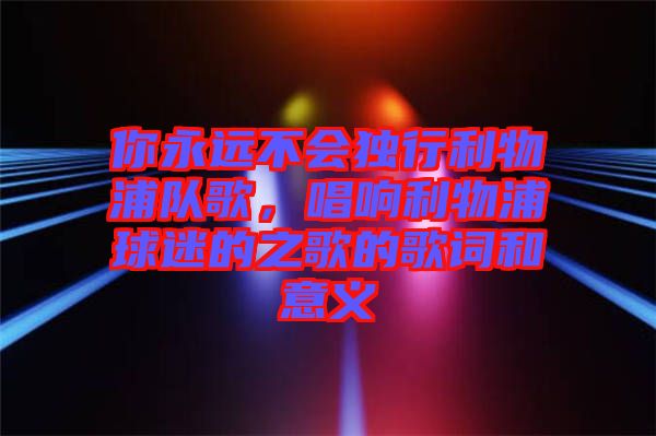 你永遠(yuǎn)不會(huì)獨(dú)行利物浦隊(duì)歌，唱響利物浦球迷的之歌的歌詞和意義