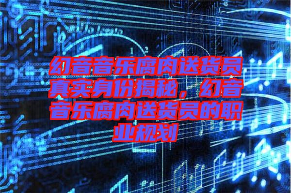 幻音音樂腐肉送貨員真實身份揭秘，幻音音樂腐肉送貨員的職業(yè)規(guī)劃