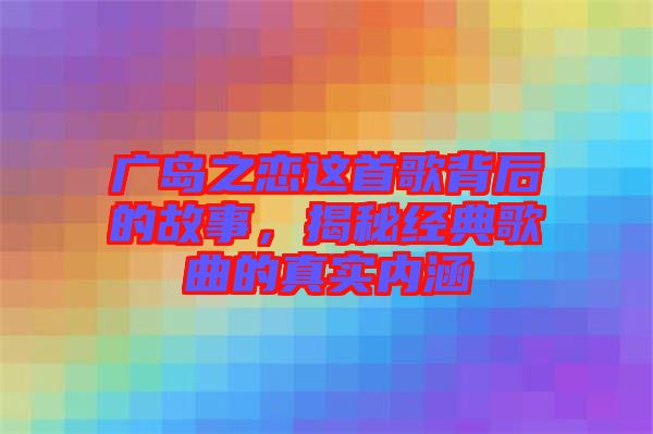 廣島之戀這首歌背后的故事，揭秘經典歌曲的真實內涵