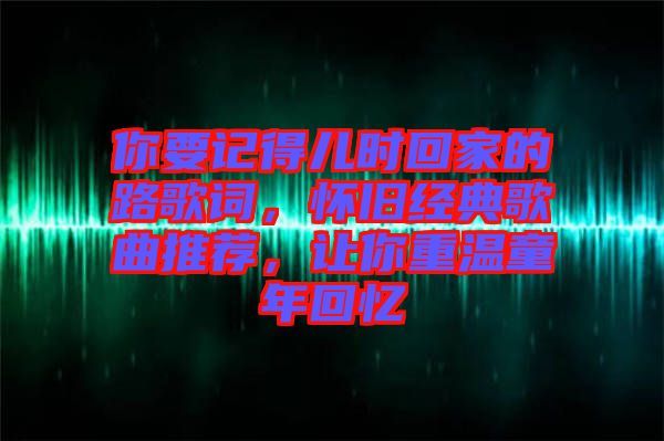 你要記得兒時(shí)回家的路歌詞，懷舊經(jīng)典歌曲推薦，讓你重溫童年回憶