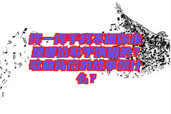 揮一揮手我不愿你走是哪位歌手演唱的？歌曲背后的故事是什么？