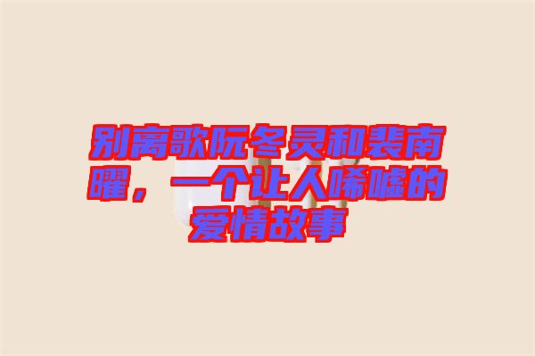 別離歌阮冬靈和裴南曜，一個讓人唏噓的愛情故事