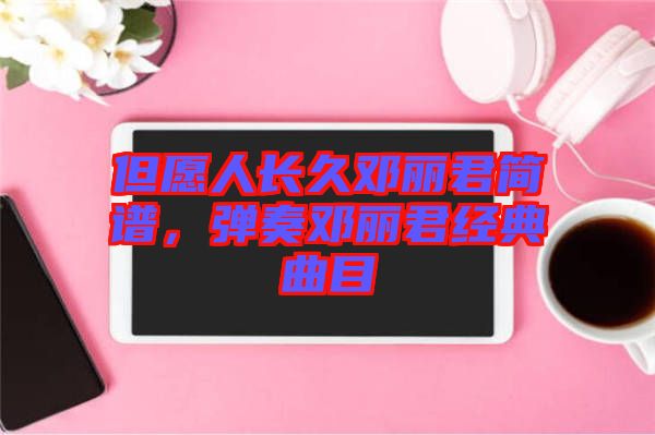 但愿人長久鄧麗君簡譜，彈奏鄧麗君經(jīng)典曲目