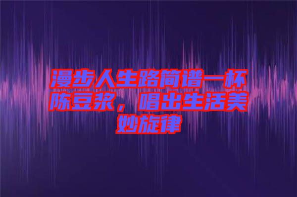 漫步人生路簡(jiǎn)譜一杯陳豆?jié){，唱出生活美妙旋律
