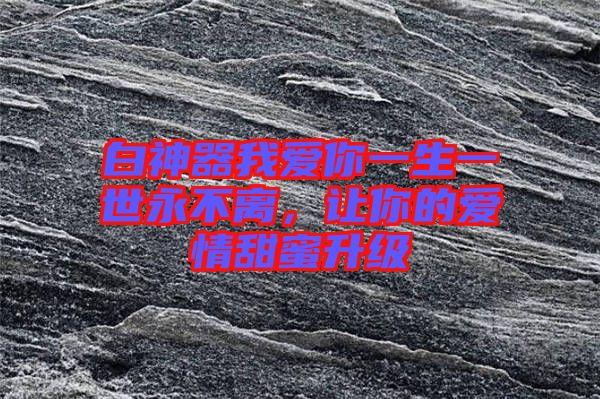 白神器我愛你一生一世永不離，讓你的愛情甜蜜升級(jí)