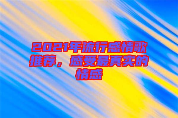 2021年流行感情歌推薦，感受最真實的情感