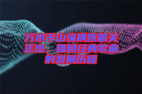 萬水千山縱橫原唱關(guān)正杰，回顧經(jīng)典歌曲的發(fā)展歷程