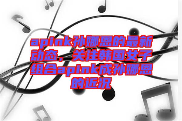 apink孫娜恩的最新動(dòng)態(tài)，關(guān)注韓國女子組合apink成孫娜恩的近況