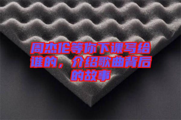 周杰倫等你下課寫給誰的，介紹歌曲背后的故事