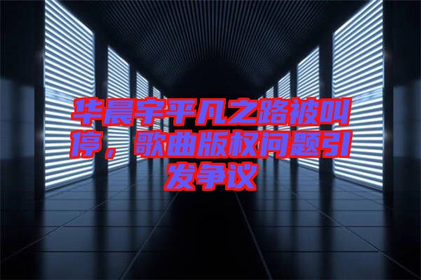 華晨宇平凡之路被叫停，歌曲版權(quán)問題引發(fā)爭議
