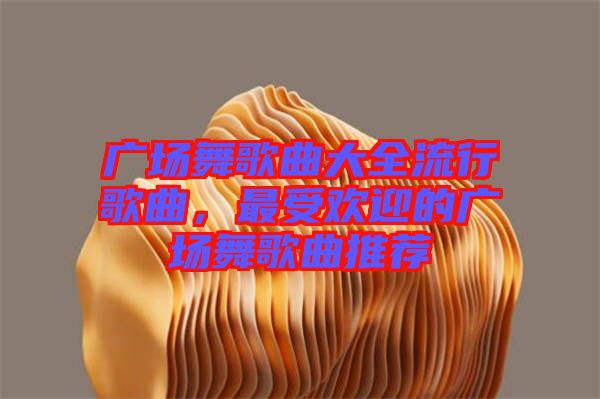 廣場舞歌曲大全流行歌曲，最受歡迎的廣場舞歌曲推薦