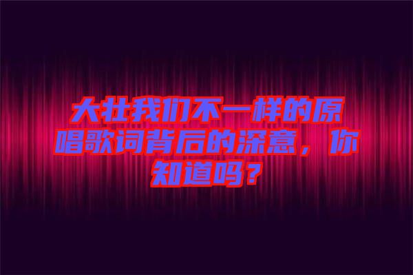 大壯我們不一樣的原唱歌詞背后的深意，你知道嗎？