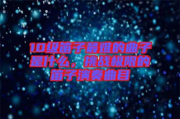 10級(jí)笛子最難的曲子是什么，挑戰(zhàn)極限的笛子演奏曲目