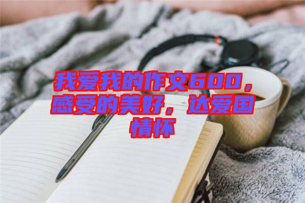 我愛我的作文600，感受的美好，達愛國情懷