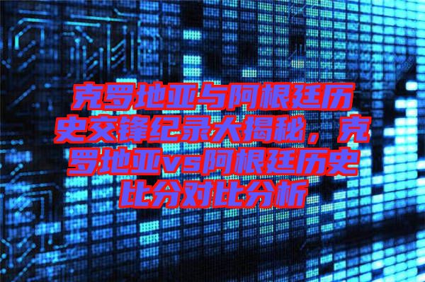 克羅地亞與阿根廷歷史交鋒紀錄大揭秘，克羅地亞vs阿根廷歷史比分對比分析