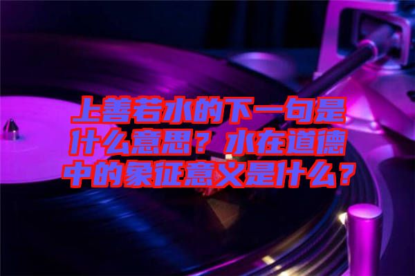 上善若水的下一句是什么意思？水在道德中的象征意義是什么？